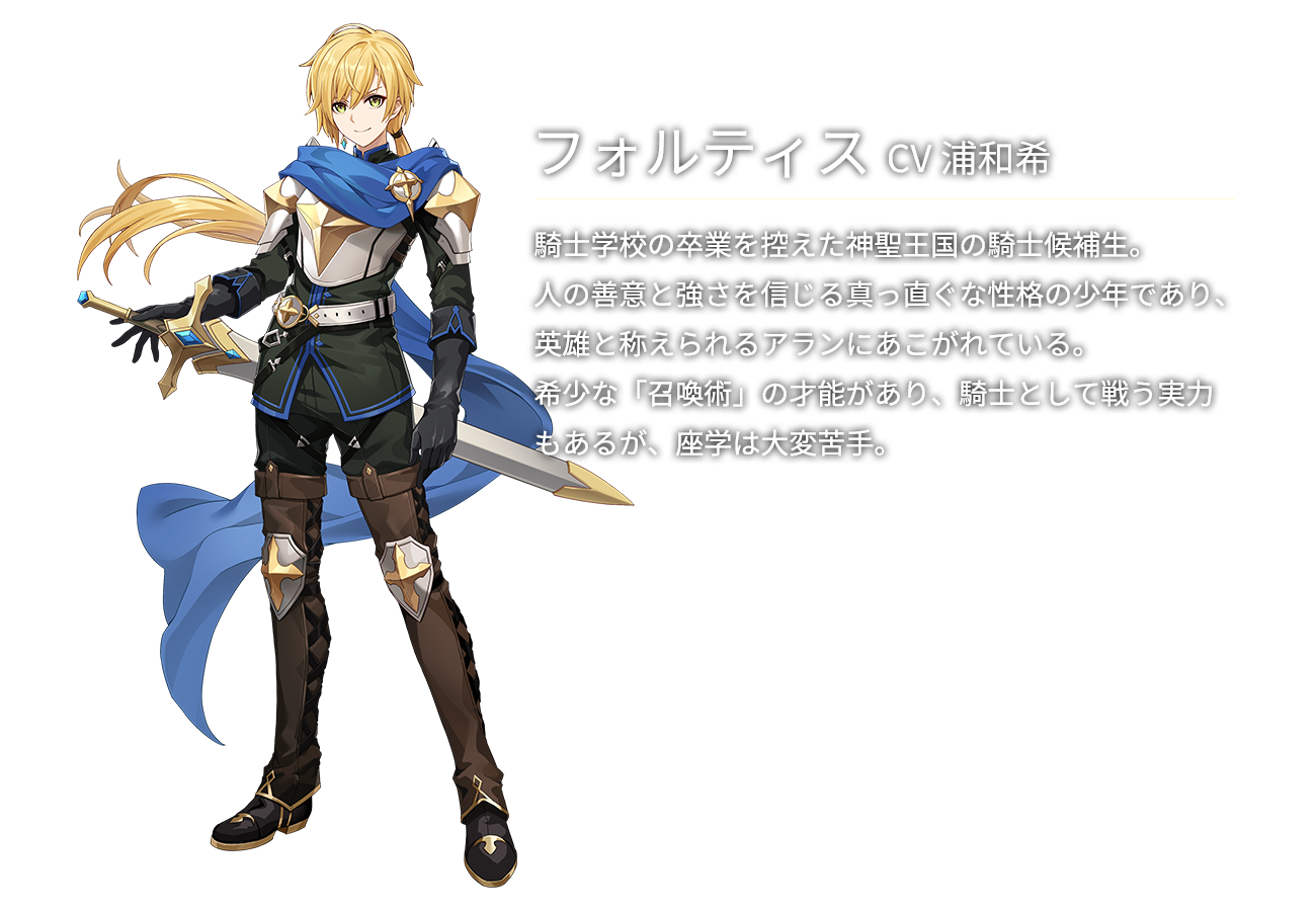 フォルティス(CV浦和希)騎士学校の卒業を控えた神聖王国の騎士候補生。人の善意と強さを信じる真っ直ぐな性格の少年であり、英雄と称えられるアランにあこがれている。希少な「召喚術」の才能があり、騎士として戦う実力もあるが、座学は大変苦手。