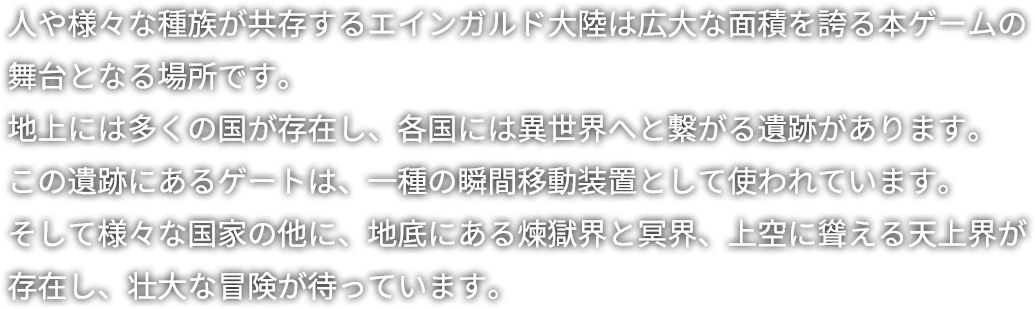 人や様々な種族が共存するエインガルド大陸は広大な面積を誇る本ゲームの舞台となる場所です。地上には多くの国が存在し、各国には異世界へと繋がる遺跡があります。この遺跡にあるゲートは、一種の瞬間移動装置として使われています。そして様々な国家の他に、地底にある煉獄界と冥界、上空に聳える天上界が存在し、壮大な冒険が待っています。