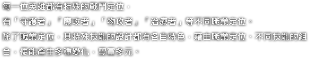 每一位英雄都有特殊的戰鬥定位，有「守護者」「魔攻者」「物攻者」「治療者」等不同職業定位。除了職業定位，其特殊技能的設計都有各自特色，藉由職業定位、不同技能的組合，便能產生多種變化，豐富多元。