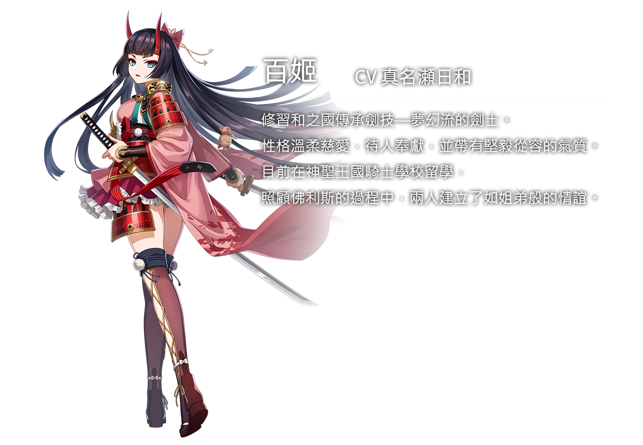 百姬(CV真名瀬日和)修習和之國傳承劍技—夢幻流的劍士。性格溫柔慈愛，待人奉獻，並帶有堅毅從容的氣質。目前在神聖王國騎士學校留學，照顧佛利斯的過程中，兩人建立了如姐弟般的情誼。