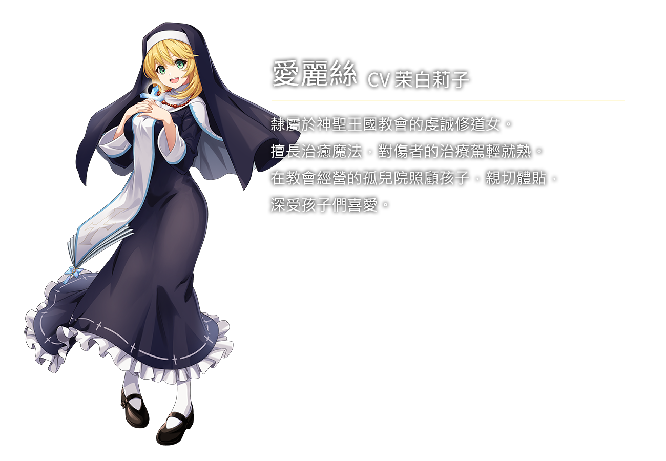 愛麗絲(CV茉白莉子)隸屬於神聖王國教會的虔誠修道女。擅長治癒魔法，對傷者的治療駕輕就熟。在教會經營的孤兒院照顧孩子，親切體貼，深受孩子們喜愛。