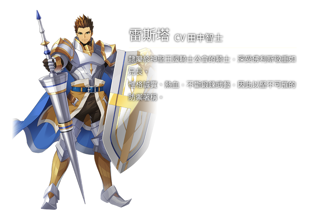 雷斯塔(CV田中智士)隸屬於神聖王國騎士公會的騎士，深受佛利斯敬重如兄長。性格誠實、熱血，不斷鍛鍊武藝，因此以堅不可摧的防禦著稱。