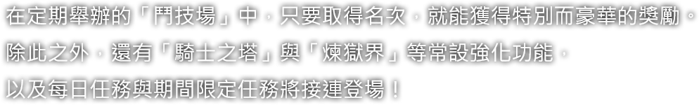 在定期舉辦的「鬥技場」中，只要取得名次，就能獲得特別而豪華的獎勵。除此之外，還有「騎士之塔」與「煉獄界」等常設強化功能，以及每日任務與期間限定任務將接連登場！