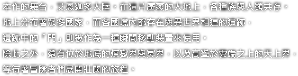 本作的舞台，艾恩迦多大陸。在這片廣袤的大地上，各種族與人類共存。地上分布著眾多國家，而各國境內都存在與異世界相連的遺跡，遺跡中的「門」則被作為一種瞬間移動裝置來使用。除此之外，還有位於地底的煉獄界與冥界，以及高聳於雲端之上的天上界，等待著冒險者們展開壯闊的旅程。